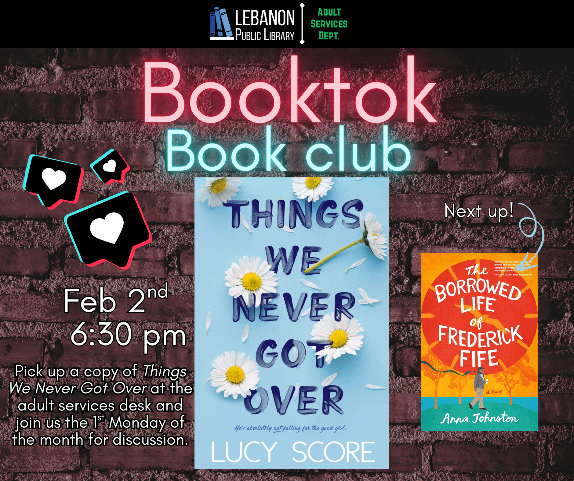 Booktok Book Club, February 2nd at 6:30pm, Pick up a copy at the adult services desk and Join us the 1st Monday of the month for discussion. This month is Things We Never Got Over by Lucy Score; Next up is The Borrowed Life of Frederick Fife by Anna Johnston