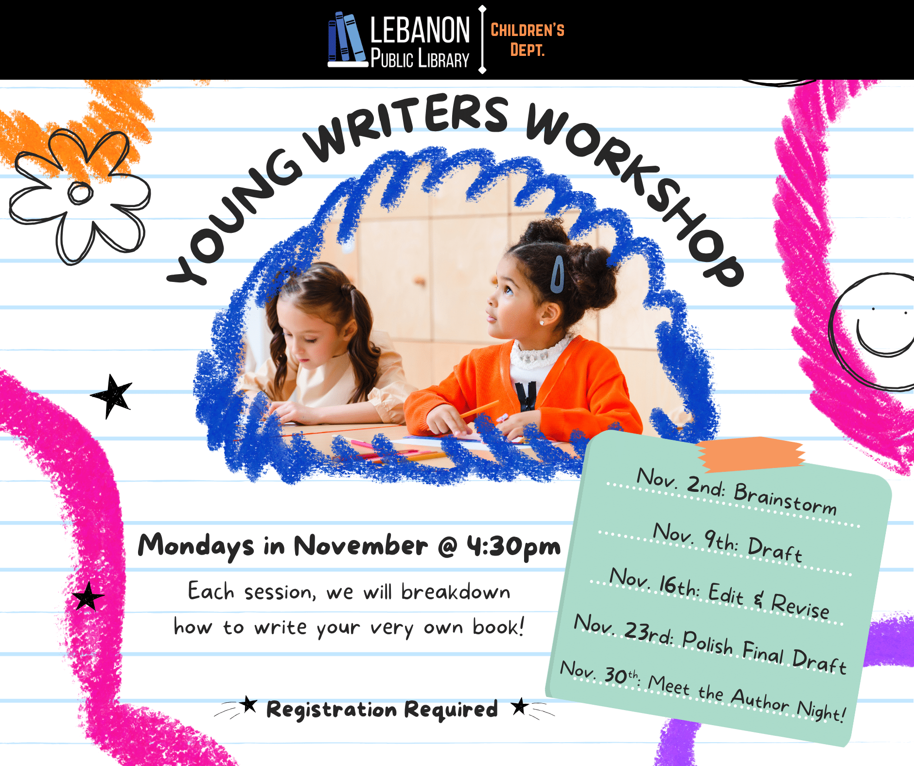 Young Writers Workshop; Mondays in November at 4:30pm; Each session, we will break down how to write your very own book; Registration required; Nov. 2nd: Brainstorm; Nov. 9th: Draft; Nov. 16th: Edit & Revise; Nov. 23rd: Polish Final Draft; Nov. 30th: Meet the Author Night